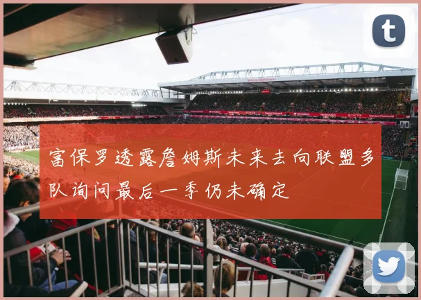 富保罗透露詹姆斯未来去向联盟多队询问最后一季仍未确定